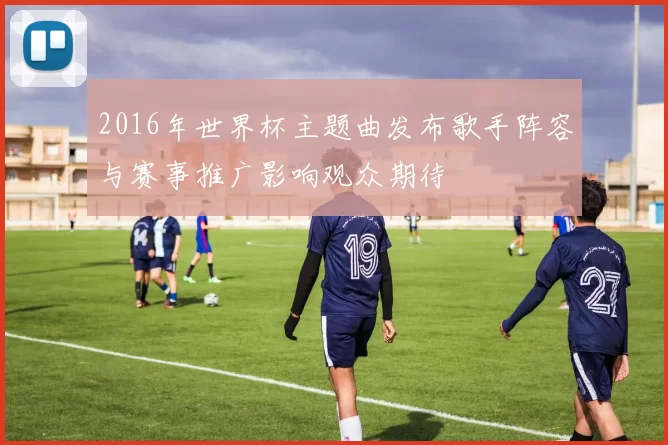 2016年世界杯主题曲发布歌手阵容与赛事推广影响观众期待