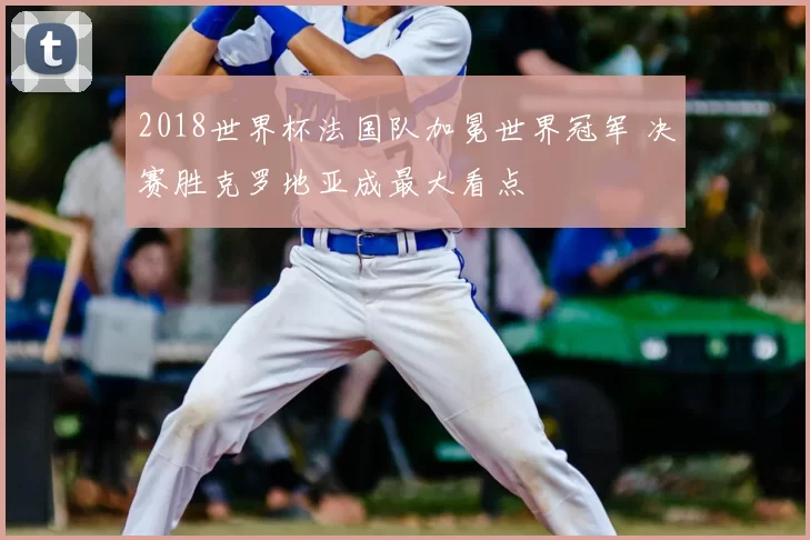 2018世界杯法国队加冕世界冠军 决赛胜克罗地亚成最大看点