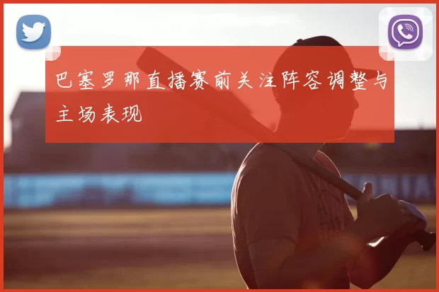 巴塞罗那直播赛前关注阵容调整与主场表现