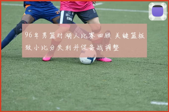 96年男篮对湖人比赛回顾 关键篮板致小比分失利并促备战调整