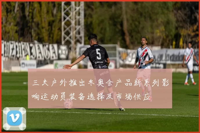 三夫户外推出冬奥会产品新系列影响运动员装备选择及市场供应