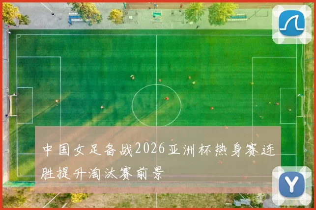 中国女足备战2026亚洲杯热身赛连胜提升淘汰赛前景