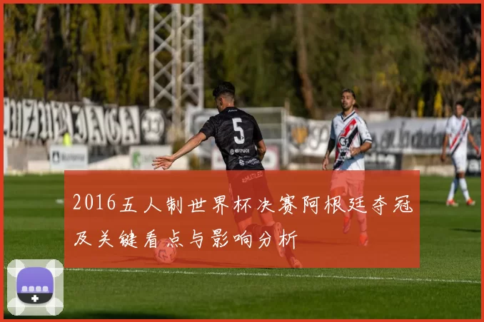2016五人制世界杯决赛阿根廷夺冠及关键看点与影响分析