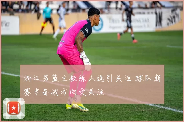 浙江男篮主教练人选引关注 球队新赛季备战方向受关注