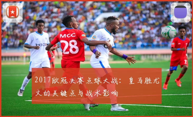 2017欧冠决赛点球大战：皇马胜尤文的关键点与战术影响