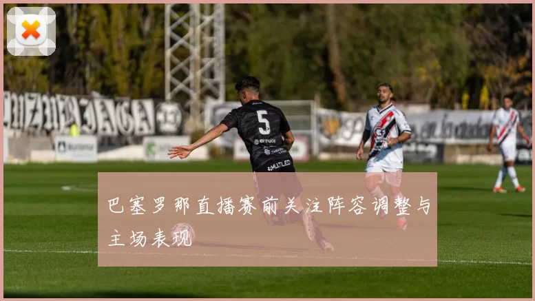 巴塞罗那直播赛前关注阵容调整与主场表现