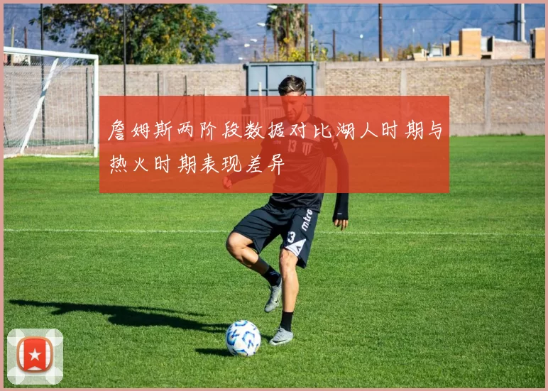 詹姆斯两阶段数据对比湖人时期与热火时期表现差异