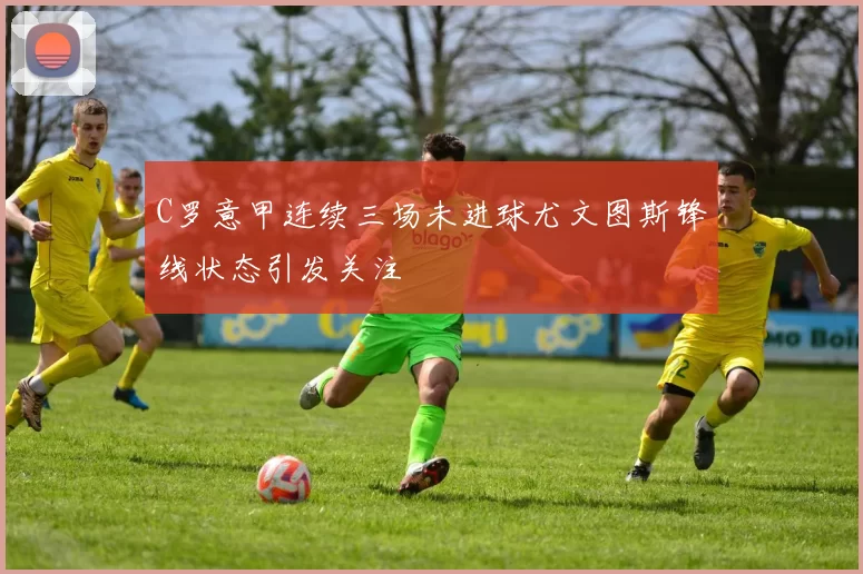 C罗意甲连续三场未进球尤文图斯锋线状态引发关注