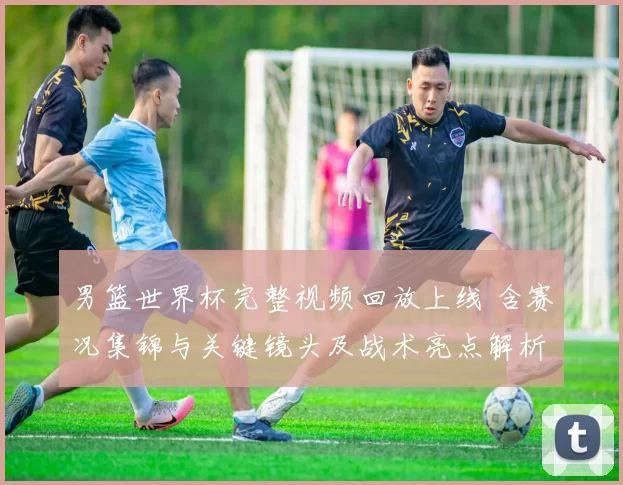男篮世界杯完整视频回放上线 含赛况集锦与关键镜头及战术亮点解析