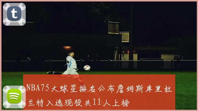 NBA75大球星排名公布詹姆斯库里杜兰特入选现役共11人上榜