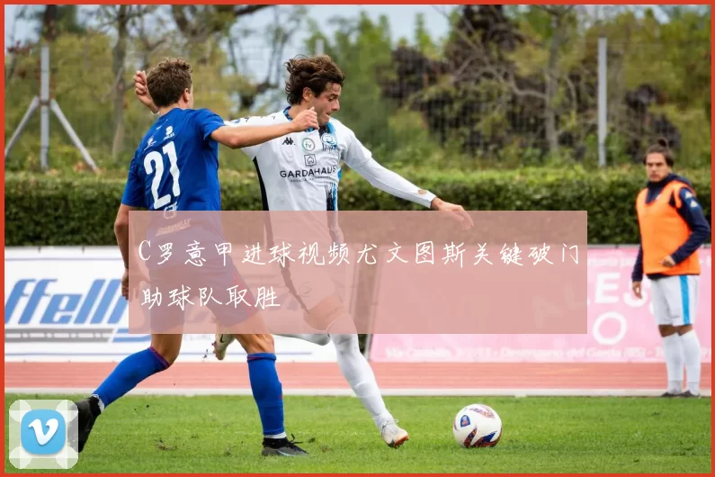 C罗意甲进球视频尤文图斯关键破门助球队取胜