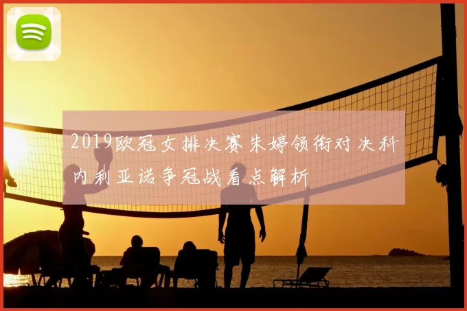 2019欧冠女排决赛朱婷领衔对决科内利亚诺争冠战看点解析