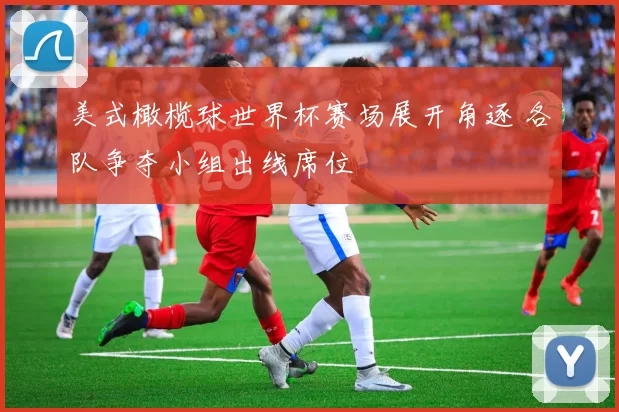 美式橄榄球世界杯赛场展开角逐 各队争夺小组出线席位