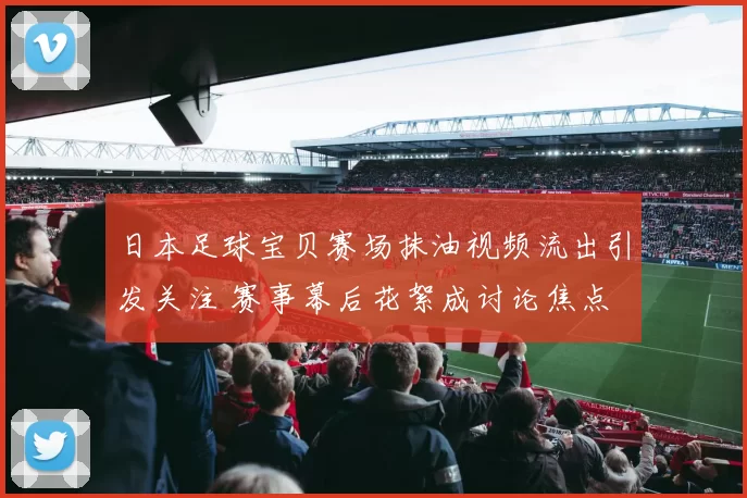 日本足球宝贝赛场抹油视频流出引发关注 赛事幕后花絮成讨论焦点