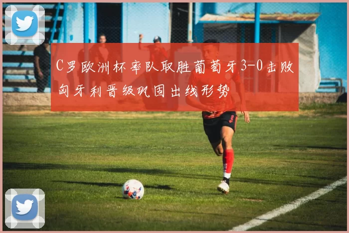 C罗欧洲杯率队取胜葡萄牙3-0击败匈牙利晋级巩固出线形势