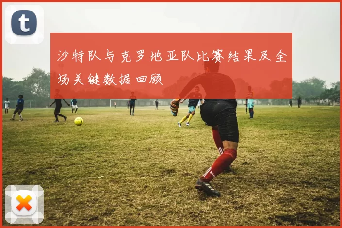 沙特队与克罗地亚队比赛结果及全场关键数据回顾