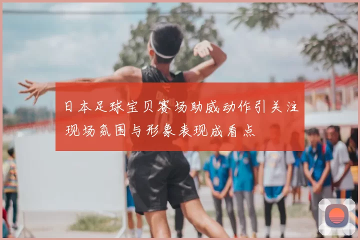 日本足球宝贝赛场助威动作引关注 现场氛围与形象表现成看点