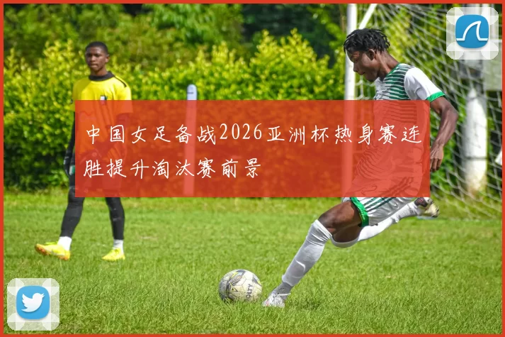 中国女足备战2026亚洲杯热身赛连胜提升淘汰赛前景