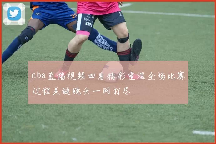 nba直播视频回看精彩重温全场比赛过程关键镜头一网打尽