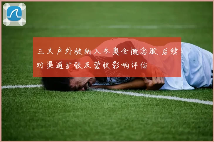 三夫户外被纳入冬奥会概念股 后续对渠道扩张及营收影响评估