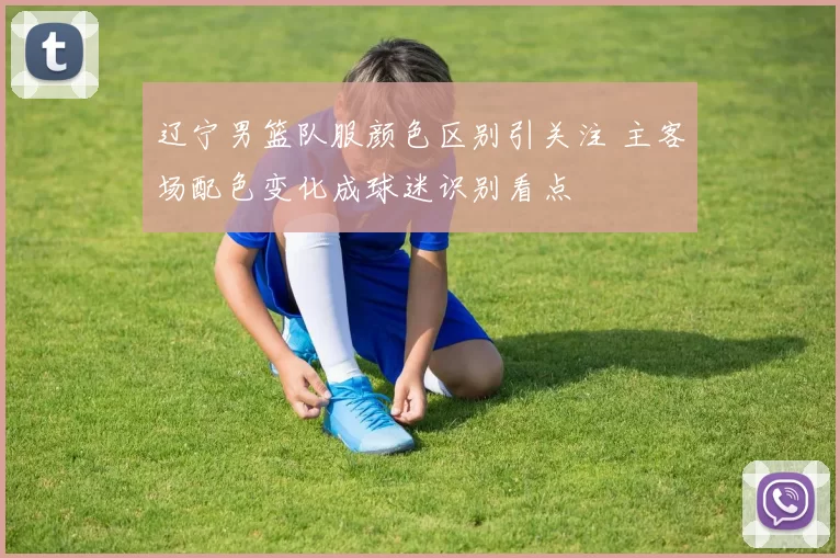 辽宁男篮队服颜色区别引关注 主客场配色变化成球迷识别看点