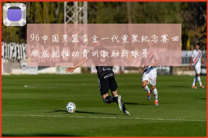 96中国男篮黄金一代重聚纪念赛回顾成就推动青训激励新球员