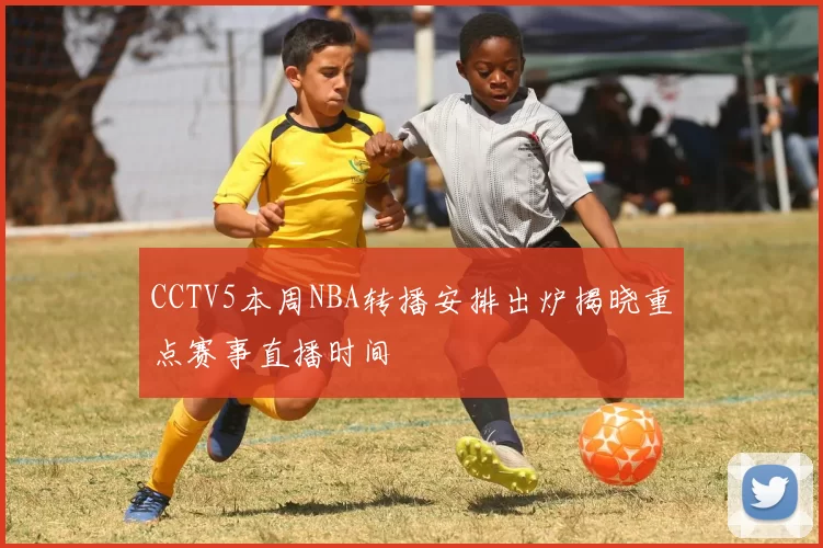 CCTV5本周NBA转播安排出炉揭晓重点赛事直播时间