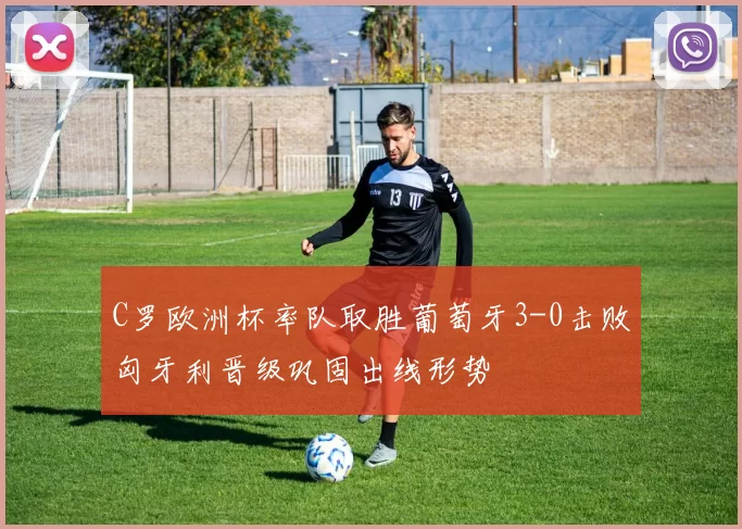 C罗欧洲杯率队取胜葡萄牙3-0击败匈牙利晋级巩固出线形势