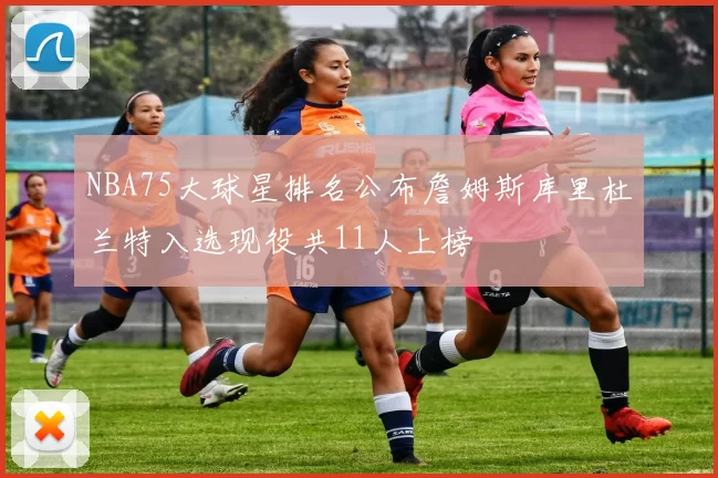NBA75大球星排名公布詹姆斯库里杜兰特入选现役共11人上榜