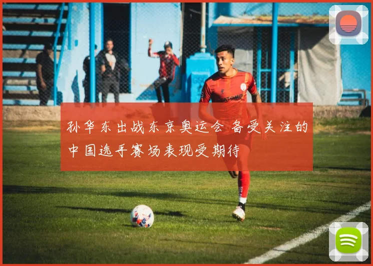 孙华东出战东京奥运会 备受关注的中国选手赛场表现受期待