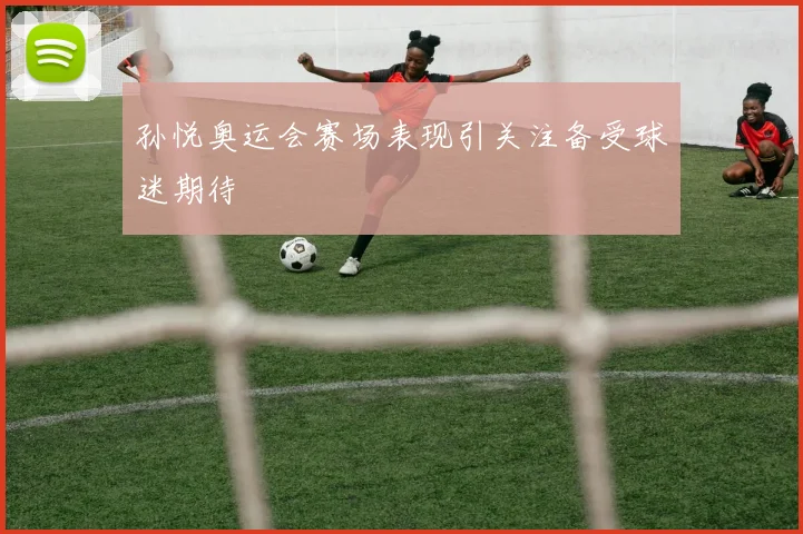 孙悦奥运会赛场表现引关注备受球迷期待