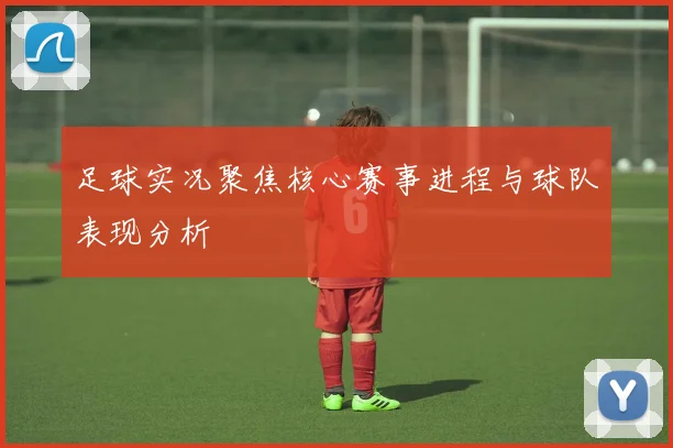足球实况聚焦核心赛事进程与球队表现分析