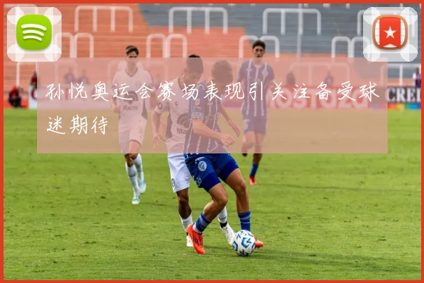 孙悦奥运会赛场表现引关注备受球迷期待