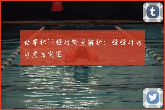 世界杯16强对阵全解析：强强对话与黑马突围