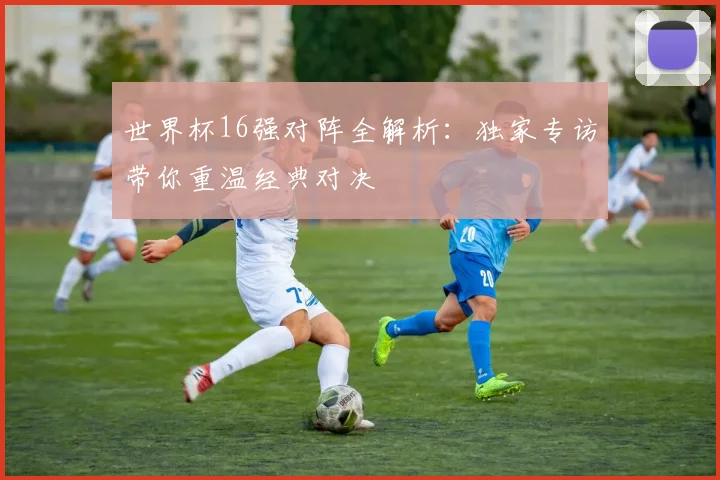世界杯16强对阵全解析：独家专访带你重温经典对决