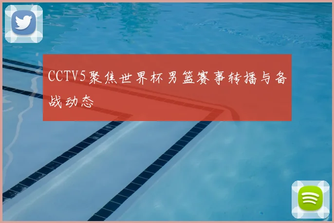 CCTV5聚焦世界杯男篮赛事转播与备战动态