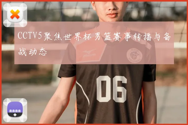 CCTV5聚焦世界杯男篮赛事转播与备战动态
