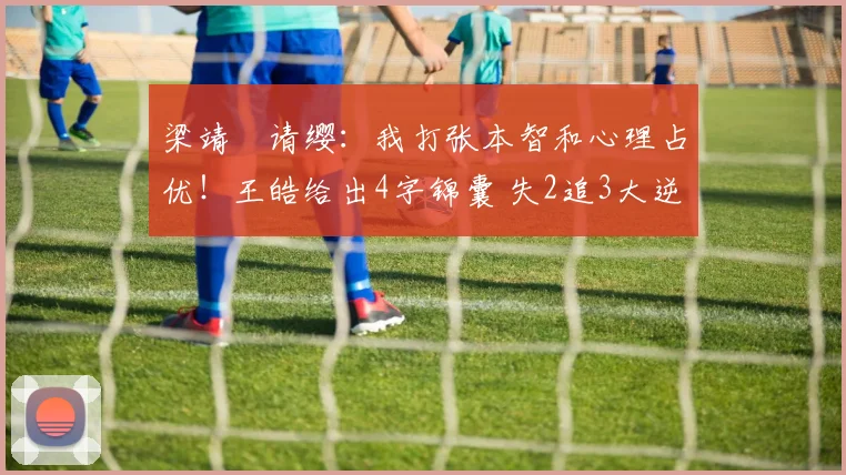 梁靖崑请缨：我打张本智和心理占优！王皓给出4字锦囊 失2追3大逆转